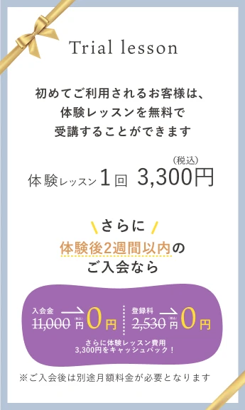 初めてご利用されるお客様は、体験レッスンを無料で受講することができます。体験レッスン1回3,300円（税込）。体験後2週間以内のご入会なら入会金 11,000円（税込）が0円。登録料 2,530円（税込）が0円。さらに体験レッスン費用3,300円をキャッシュバック！※ご入会後は別途月額料金が必要となります。