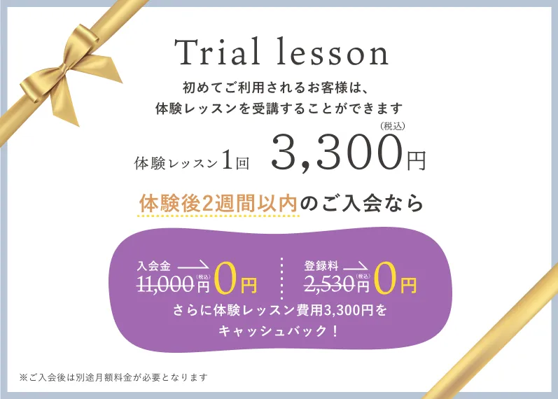 初めてご利用されるお客様は、体験レッスンを受講することができます。体験レッスン1回3,300円（税込）。体験後2週間以内のご入会なら入会金 11,000円（税込）が0円。登録料 2,530円（税込）が0円。さらに体験レッスン費用3,300円をキャッシュバック！※ご入会後は別途月額料金が必要となります。